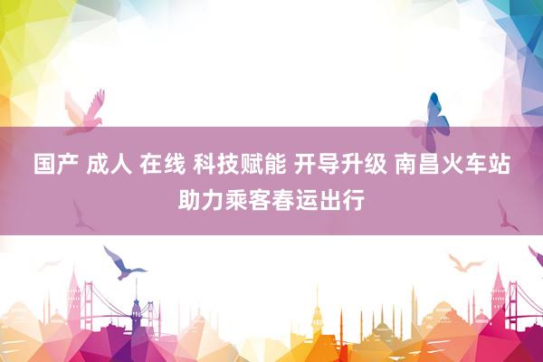 国产 成人 在线 科技赋能 开导升级 南昌火车站助力乘客春运出行