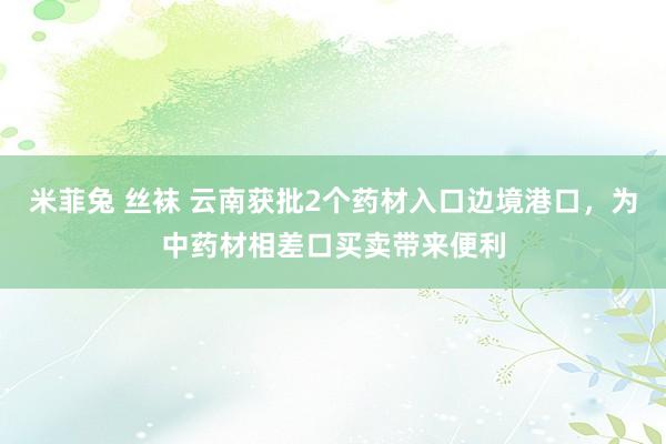 米菲兔 丝袜 云南获批2个药材入口边境港口，为中药材相差口买卖带来便利