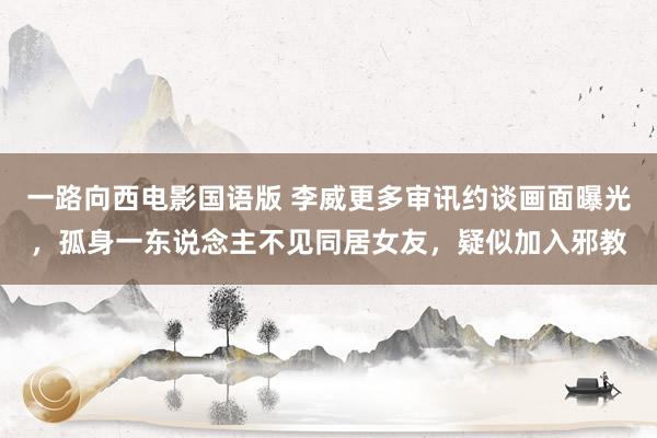 一路向西电影国语版 李威更多审讯约谈画面曝光，孤身一东说念主不见同居女友，疑似加入邪教