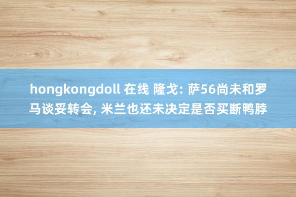 hongkongdoll 在线 隆戈: 萨56尚未和罗马谈妥转会, 米兰也还未决定是否买断鸭脖