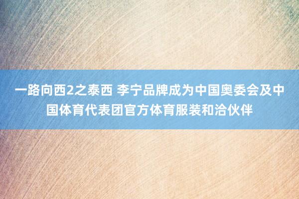 一路向西2之泰西 李宁品牌成为中国奥委会及中国体育代表团官方体育服装和洽伙伴
