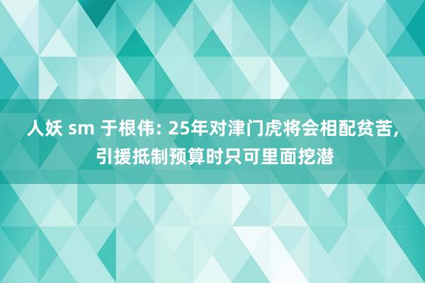人妖 sm 于根伟: 25年对津门虎将会相配贫苦, 引援抵制预算时只可里面挖潜
