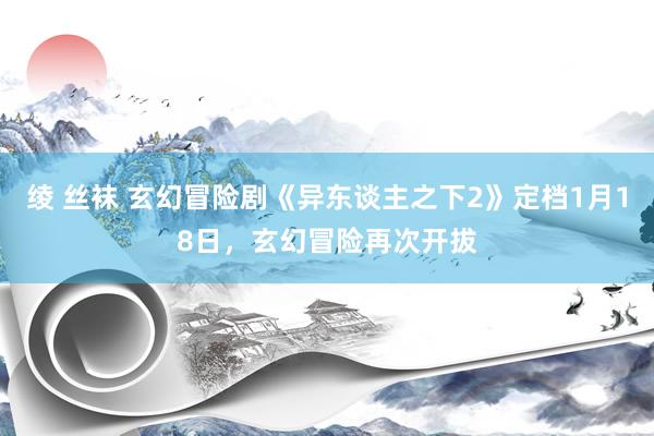 绫 丝袜 玄幻冒险剧《异东谈主之下2》定档1月18日，玄幻冒险再次开拔