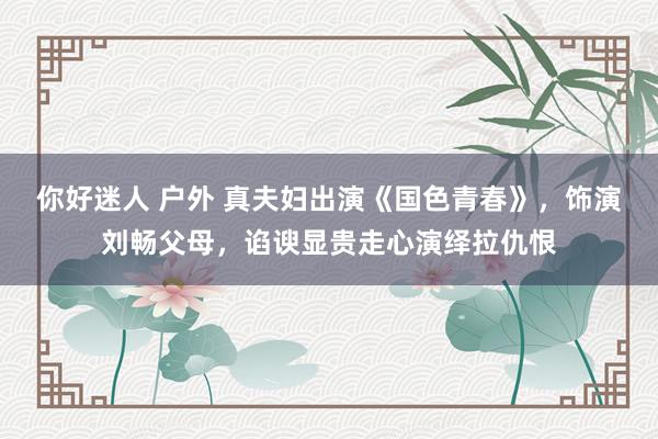 你好迷人 户外 真夫妇出演《国色青春》，饰演刘畅父母，谄谀显贵走心演绎拉仇恨