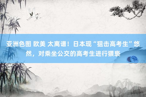 亚洲色图 欧美 太离谱！日本现“狙击高考生”悠然，对乘坐公交的高考生进行猥亵