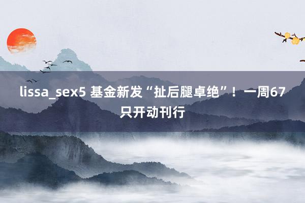 lissa_sex5 基金新发“扯后腿卓绝”！一周67只开动刊行