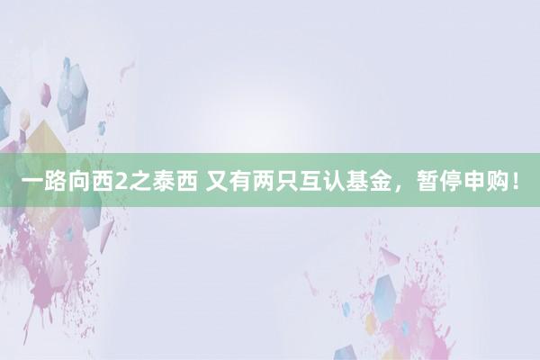 一路向西2之泰西 又有两只互认基金，暂停申购！