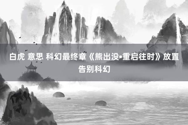 白虎 意思 科幻最终章《熊出没•重启往时》放置告别科幻