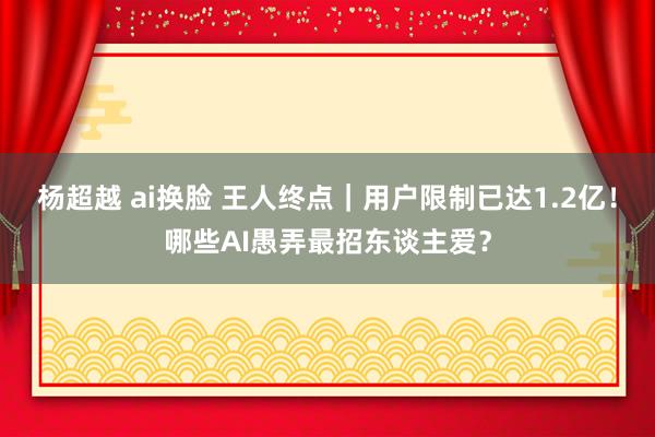 杨超越 ai换脸 王人终点｜用户限制已达1.2亿！哪些AI愚弄最招东谈主爱？