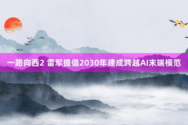 一路向西2 雷军提倡2030年建成跨越AI末端模范
