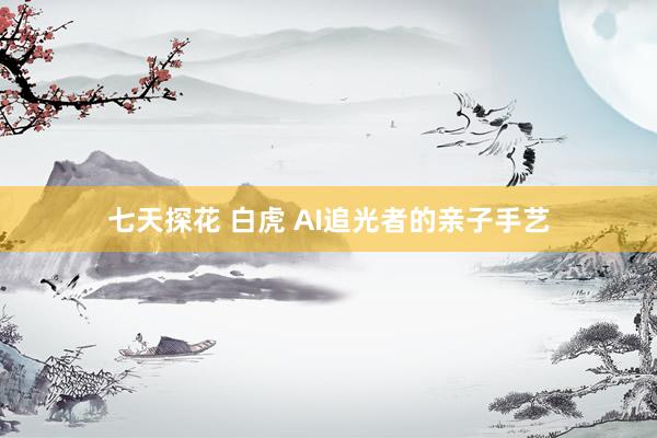 七天探花 白虎 AI追光者的亲子手艺