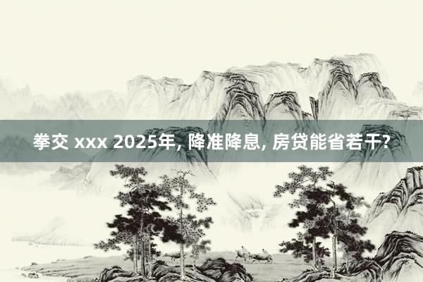 拳交 xxx 2025年， 降准降息， 房贷能省若干?