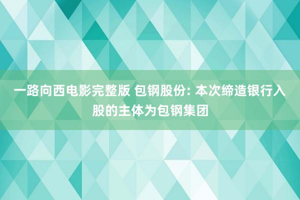 一路向西电影完整版 包钢股份: 本次缔造银行入股的主体为包钢集团