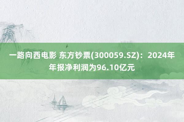 一路向西电影 东方钞票(300059.SZ)：2024年年报净利润为96.10亿元