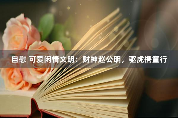 自慰 可爱闲情文明：财神赵公明，驱虎携童行