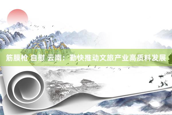 筋膜枪 自慰 云南：勤快推动文旅产业高质料发展