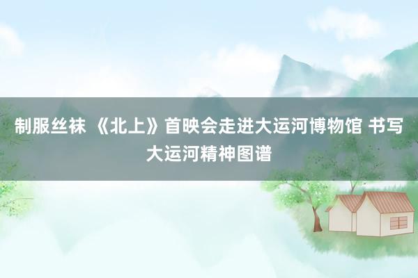 制服丝袜 《北上》首映会走进大运河博物馆 书写大运河精神图谱