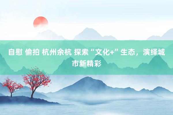 自慰 偷拍 杭州余杭 探索“文化+”生态，演绎城市新精彩