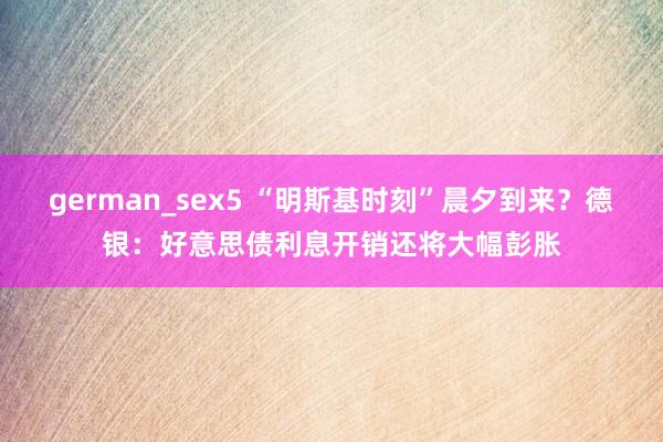 german_sex5 “明斯基时刻”晨夕到来？德银：好意思债利息开销还将大幅彭胀