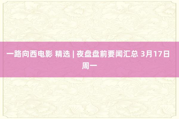 一路向西电影 精选 | 夜盘盘前要闻汇总 3月17日 周一
