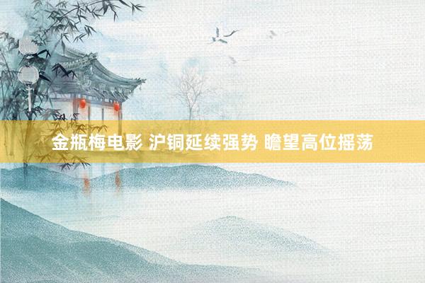 金瓶梅电影 沪铜延续强势 瞻望高位摇荡