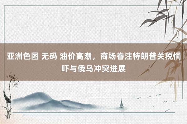 亚洲色图 无码 油价高潮，商场眷注特朗普关税恫吓与俄乌冲突进展