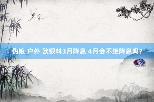伪娘 户外 欧银料3月降息 4月会不绝降息吗？