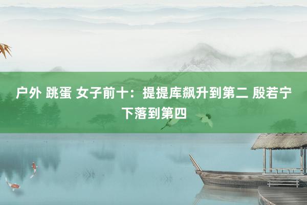 户外 跳蛋 女子前十：提提库飙升到第二 殷若宁下落到第四