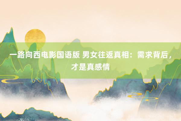 一路向西电影国语版 男女往返真相：需求背后，才是真感情