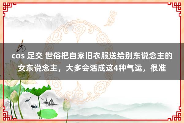 cos 足交 世俗把自家旧衣服送给别东说念主的女东说念主，大多会活成这4种气运，很准