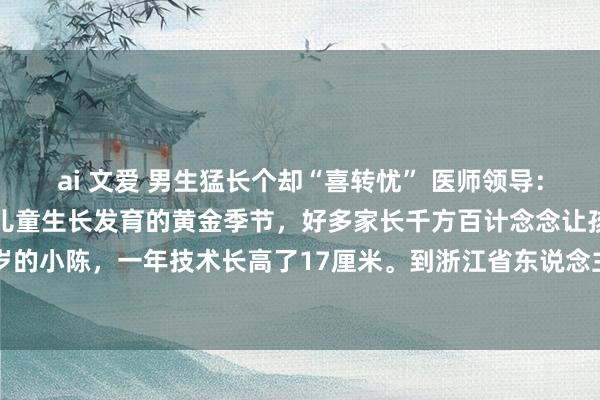 ai 文爱 男生猛长个却“喜转忧” 医师领导：荒谬蹿个需警惕 春季是儿童生长发育的黄金季节，好多家长千方百计念念让孩子蹿个子。本年20岁的小陈，一年技术长高了17厘米。到浙江省东说念主民病院就诊后却“