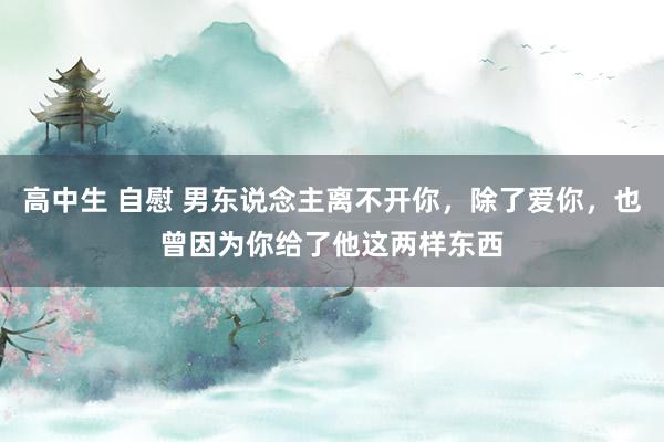 高中生 自慰 男东说念主离不开你，除了爱你，也曾因为你给了他这两样东西