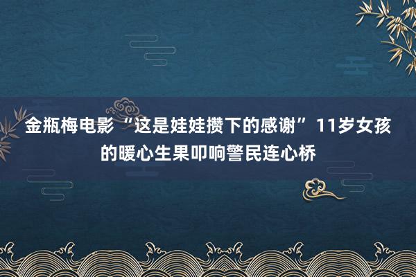 金瓶梅电影 “这是娃娃攒下的感谢” 11岁女孩的暖心生果叩响警民连心桥
