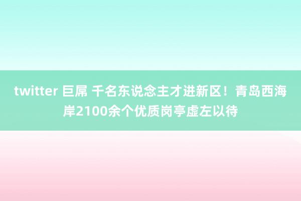 twitter 巨屌 千名东说念主才进新区！青岛西海岸2100余个优质岗亭虚左以待