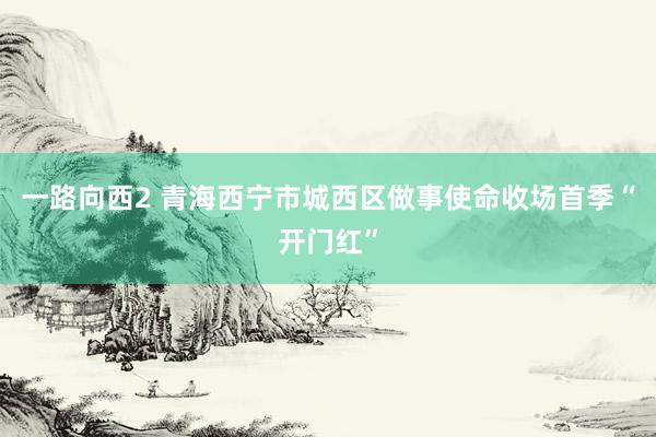 一路向西2 青海西宁市城西区做事使命收场首季“开门红”