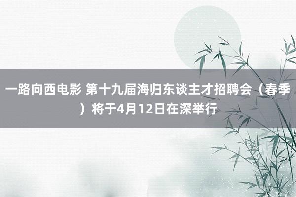 一路向西电影 第十九届海归东谈主才招聘会（春季）将于4月12日在深举行