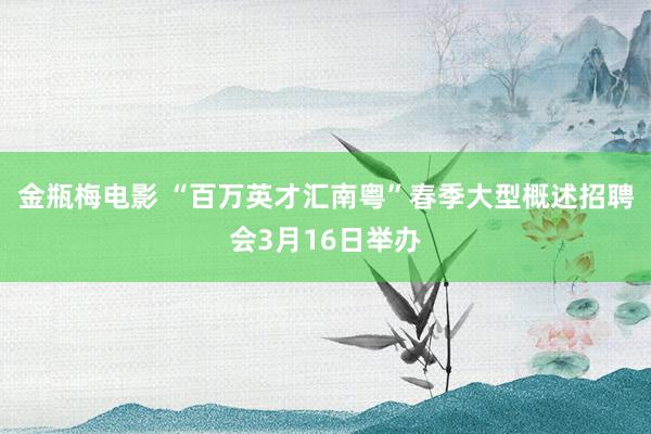 金瓶梅电影 “百万英才汇南粤”春季大型概述招聘会3月16日举办