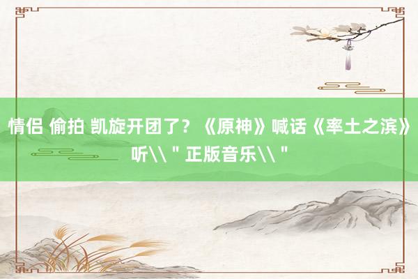 情侣 偷拍 凯旋开团了？《原神》喊话《率土之滨》听\＂正版音乐\＂