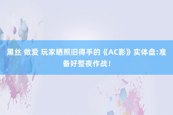 黑丝 做爱 玩家晒照旧得手的《AC影》实体盘:准备好整夜作战！