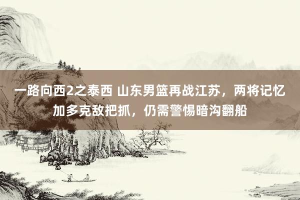 一路向西2之泰西 山东男篮再战江苏，两将记忆加多克敌把抓，仍需警惕暗沟翻船