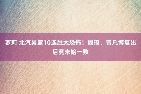 萝莉 北汽男篮10连胜太恐怖！周琦、曾凡博复出后竟未始一败