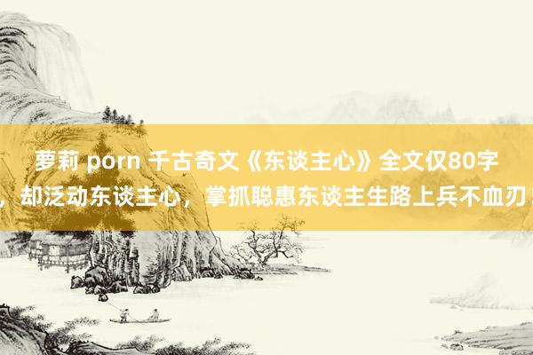 萝莉 porn 千古奇文《东谈主心》全文仅80字，却泛动东谈主心，掌抓聪惠东谈主生路上兵不血刃！