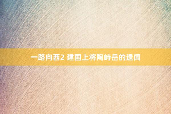 一路向西2 建国上将陶峙岳的遗闻