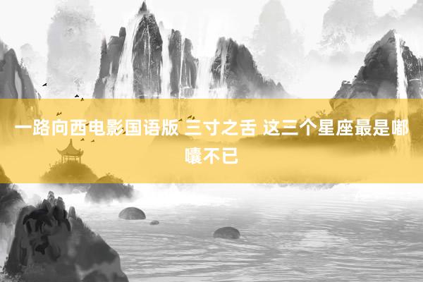 一路向西电影国语版 三寸之舌 这三个星座最是嘟囔不已