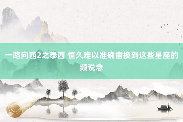 一路向西2之泰西 恒久难以准确凿换到这些星座的频说念