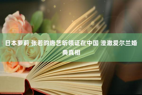 日本萝莉 张若昀唐艺昕领证在中国 澄澈爱尔兰婚典真相