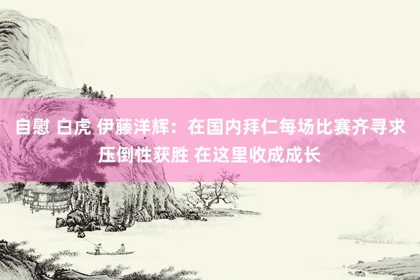 自慰 白虎 伊藤洋辉：在国内拜仁每场比赛齐寻求压倒性获胜 在这里收成成长