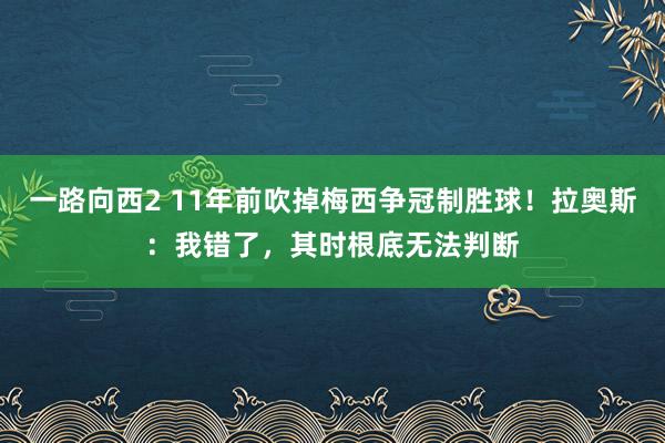 一路向西2 11年前吹掉梅西争冠制胜球！拉奥斯：我错了，其时根底无法判断