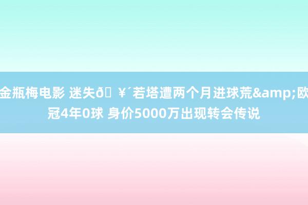 金瓶梅电影 迷失🥴若塔遭两个月进球荒&欧冠4年0球 身价5000万出现转会传说
