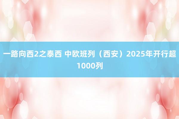 一路向西2之泰西 中欧班列（西安）2025年开行超1000列